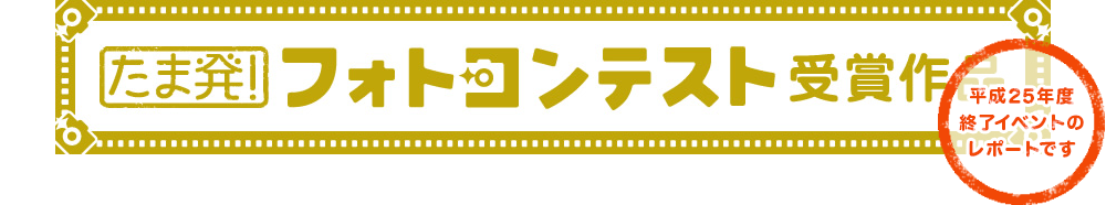 たま発！フォトコンテスト受賞作品（平成25年度終了イベントのレポートです）