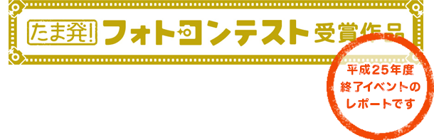 たま発！フォトコンテスト受賞作品 （平成25年度終了イベントのレポートです）