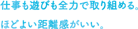 仕事も遊びも全力で取り組める。ほどよい距離感がいい。